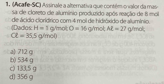 (Acafe-SC) Assinale a alternativa que contém o valor da mas-
sa de cloreto de alumínio produzido após reação de 8 mol
de ácido clorídrico com 4 mol de hidróxido de alumínio.
(Dados: H=1g/mol;;O=16g/mol; Aell =27g/mol;
Cell =35,5g/mol)
a) 712 g
b) 534 g
c) 133,5 g
d) 356 g