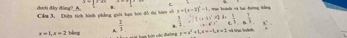 S=]3ax 3- C. D.
đưới đây đúng?_A 0 B.
Câu 3. Diện tích hình phẳng giới hạn bởi đồ thị hàm số y=(x-2)^2-1 , trục hoành và hai đường thắng
x=1, x=2 bàng A.  2/3  B.  3/2 , f[(x-2)^2,2]d_1 1/3  (x-a^2)^2 f  7/3   x^2/2 -
giới han bởi các đường y=x^2+1, x=-1, x=2 và trục hoành.