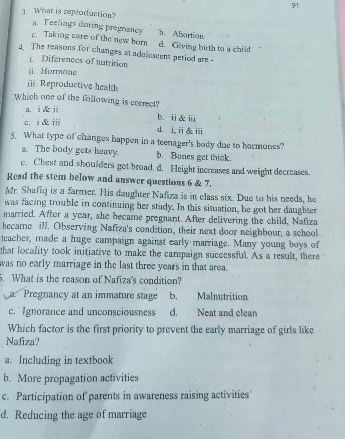 91
3. What is reproduction?
a. Feelings during pregnancy b. Abortion
c. Taking care of the new born d. Giving birth to a child
4. The reasons for changes at adolescent period are -
i. Diferences of nutrition
ii. Hormone
iii. Reproductive health
Which one of the following is correct?
a. i & ii
b. ii & iii
c. i & iii d. i, ii & iii
5. What type of changes happen in a teenager's body due to hormones?
a. The body gets heavy. b. Bones get thick.
c. Chest and shoulders get broad. d. Height increases and weight decreases.
Read the stem below and answer questions 6 & 7.
Mr. Shafiq is a farmer. His daughter Nafiza is in class six. Due to his needs, he
was facing trouble in continuing her study. In this situation, he got her daughter
married. After a year, she became pregnant. After delivering the child, Nafiza
became ill. Observing Nafiza's condition, their next door neighbour, a school
teacher, made a huge campaign against early marriage. Many young boys of
that locality took initiative to make the campaign successful. As a result, there
was no early marriage in the last three years in that area.
5. What is the reason of Nafiza's condition?
a. Pregnancy at an immature stage b. Malnutrition
c. Ignorance and unconsciousness d. Neat and clean
Which factor is the first priority to prevent the early marriage of girls like
Nafiza?
a. Including in textbook
b. More propagation activities
c. Participation of parents in awareness raising activities
d. Reducing the age of marriage