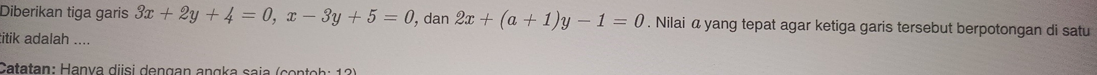 Diberikan tiga garis 3x+2y+4=0, x-3y+5=0 , dan 2x+(a+1)y-1=0. Nilai α yang tepat agar ketiga garis tersebut berpotongan di satu
titik adalah ....
Catatan: Hanya diisi dengan angka saja (contoh: 12