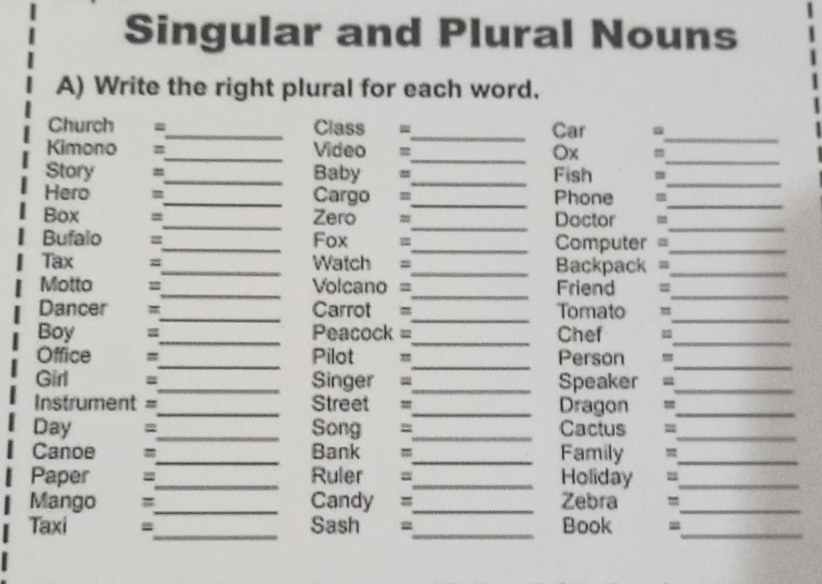 Singular and Plural Nouns 
A) Write the right plural for each word. 
Church _Class =_ Car_ 
Kimono _Video =_ Ox =_ 
Story #_ Baby =_ Fish_ 
Hero _Cargo =_ Phone_ 
Box =_ Zero =_ Doctor -_ 
Bufalo _Fox 
_Computer =_ 
Tax _Watch =_ Backpack =_ 
= 
Motto _Volcano =_ Friend 。_ 
Dancer _Carrot =_ Tomato =_ 
Boy _Peacock =_ Chef_ 
_ 
_ 
Office _Pilot = Person 
Girl _Singer =_ Speaker =_ 
= 
Instrument =_ Street =_ Dragon ._ 
Day =_ Song =_ Cactus_ 
Canoe _Bank =_ Family_ 
Paper =_ Ruler =_ Holiday_ 
Mango _Candy =_ Zebra_ 
Taxi _Sash _Book_