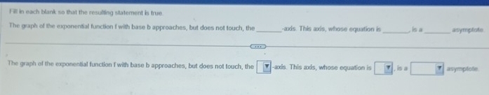 Fill in each blank so that the resulting statement is true. 
The graph of the exponential function f with base b approaches, but does not touch, the _-axis. This axis, whose equation is _. is a _asympfofe 
_ 
The graph of the exponential function f with base b approaches, but does not touch, the ▼ -axis. This axis, whose equation is □ .ina□ asymplote