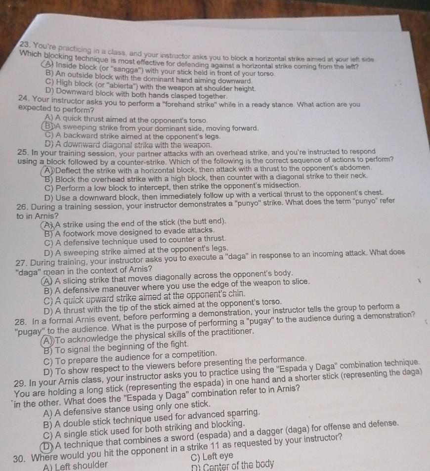 You're practicing in a class, and your instructor asks you to block a horizontal strike aimed at your left side
Which blocking technique is most effective for defending against a horizontal strike coming from the left?
(A) Inside block (or ''sangga'') with your stick held in front of your torso
B) An outside block with the dominant hand aiming downward.
C) High block (or 'abierta'') with the weapon at shoulder height.
D) Downward block with both hands clasped together.
24. Your instructor asks you to perform a "forehand strike" while in a ready stance. What action are you
expected to perform?
A) A quick thrust aimed at the opponent's torso.
BA sweeping strike from your dominant side, moving forward.
C) A backward strike aimed at the opponent's legs.
D) A downward diagonal strike with the weapon.
25. In your training session, your partner attacks with an overhead strike, and you're instructed to respond
using a block followed by a counter-strike. Which of the following is the correct sequence of actions to perform?
A)Deflect the strike with a horizontal block, then attack with a thrust to the opponent's abdomen.
B) Block the overhead strike with a high block, then counter with a diagonal strike to their neck.
C) Perform a low block to intercept, then strike the opponent's midsection.
D) Use a downward block, then immediately follow up with a vertical thrust to the opponent's chest.
26. During a training session, your instructor demonstrates a ''punyo'' strike. What does the term "punyo" refer
to in Arnis?
A) A strike using the end of the stick (the butt end).
B) A footwork move designed to evade attacks.
C) A defensive technique used to counter a thrust.
D) A sweeping strike aimed at the opponent's legs.
27. During training, your instructor asks you to execute a "daga" in response to an incoming attack. What does
"daga" mean in the context of Arnis?
(A) A slicing strike that moves diagonally across the opponent's body.
B) A defensive maneuver where you use the edge of the weapon to slice.
C) A quick upward strike aimed at the opponent's chin.
D) A thrust with the tip of the stick aimed at the opponent's torso.
28. In a formal Arnis event, before performing a demonstration, your instructor tells the group to perform a
"pugay" to the audience. What is the purpose of performing a "pugay" to the audience during a demonstration?
A) To acknowledge the physical skills of the practitioner.
B) To signal the beginning of the fight.
C) To prepare the audience for a competition.
D) To show respect to the viewers before presenting the performance.
29. In your Arnis class, your instructor asks you to practice using the ''Espada y Daga'' combination technique.
You are holding a long stick (representing the espada) in one hand and a shorter stick (representing the daga)
in the other. What does the 'Espada y Daga' combination refer to in Arnis?
A) A defensive stance using only one stick.
B) A double stick technique used for advanced sparring.
C) A single stick used for both striking and blocking.
D) A technique that combines a sword (espada) and a dagger (daga) for offense and defense.
30. Where would you hit the opponent in a strike 11 as requested by your instructor?
A) Left shoulder C) Left eye
D Center of the body