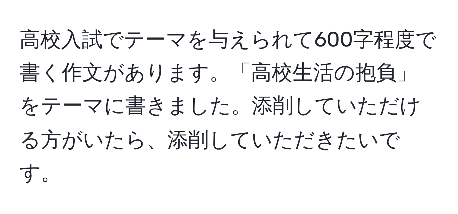 高校入試でテーマを与えられて600字程度で書く作文があります。「高校生活の抱負」をテーマに書きました。添削していただける方がいたら、添削していただきたいです。