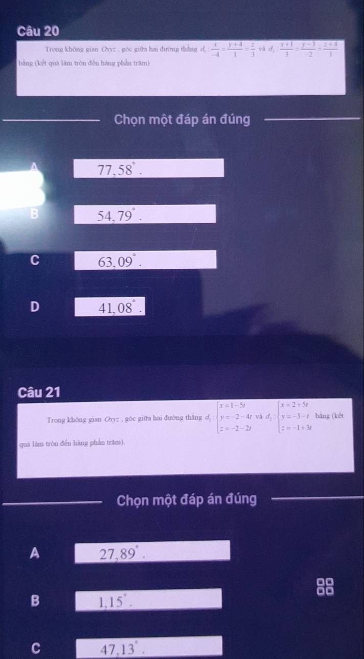 Trong không gian 7 V c , góc giữa hai đường thắng d_1: x/-4 = (y+4)/1 = z/3  và d_2: (x+1)/3 = (y-3)/-2 = (z+4)/1 
bằng (kết quả làm tròn đến hàng phần trăm)
Chọn một đáp án đúng
77,58°.
B
54,79°.
C
63,09°.
D
41,08°. 
Câu 21
Trong không gian Oyyz , góc giữa hai đường thắng d;beginarrayl x=1-5t y=-2-4t z=-2-2tendarray. Và d_2:beginarrayl x=2+5t y=-3-t z=-1+3tendarray. bảng (kết
quá làm tròn đến hãng phần trâm).
Chọn một đáp án đúng
A
27,89°.
B
1,15°.
C
47,13°.