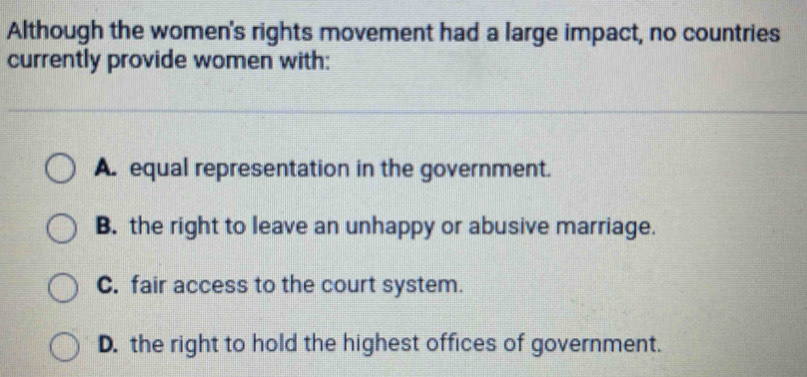 Although the women's rights movement had a large impact, no countries
currently provide women with:
A. equal representation in the government.
B. the right to leave an unhappy or abusive marriage.
C. fair access to the court system.
D. the right to hold the highest offices of government.