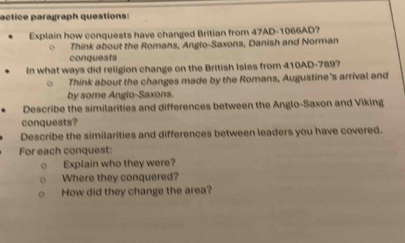 actice paragraph questions: 
Explain how conquests have changed Britian from 47AD- 1066AD? 
Think about the Romans, Anglo-Saxons, Danish and Norman 
conquests 
In what ways did religion change on the British Isles from 410AD - 789? 
Think about the changes made by the Romans, Augustine's arrival and 
by some Anglo-Saxons. 
Describe the similarities and differences between the Anglo-Saxon and Viking 
conquests? 
Describe the similarities and differences between leaders you have covered. 
For each conquest: 
Explain who they were? 
Where they conquered? 
How did they change the area?