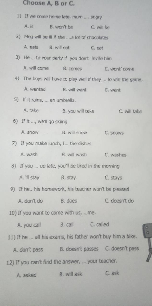 Choose A, B or C.
1) If we come home late, mum .... angry
A. is B. won't be C. will be
2) Meg will be ill if she ....a lot of chocolates
A. eats B. will eat C. eat
3) He ... to your party if you don't invite him
A. will come B. comes C. wont' come
4) The boys will have to play well if they ... to win the game.
A. wanted B. will want C. want
5) If it rains, ... an umbrella.
A. take B. you will take C. will take
6) If it ..., we'll go skiing
A. snow B. will snow C. snows
7) If you make lunch, I... the dishes
A. wash B. will wash C. washes
8) If you ... up late, you'll be tired in the morning
A. 'll stay B. stay C. stays
9) If he.. his homework, his teacher won't be pleased
A. don’t do B. does C. doesn't do
10) If you want to come with us, ...me.
A. you call B. call C. called
11) If he ... all his exams, his father won't buy him a bike.
A. don’t pass B. doesn’t passes C. doesn’t pass
12) If you can't find the answer, ... your teacher.
A. asked B. will ask C. ask