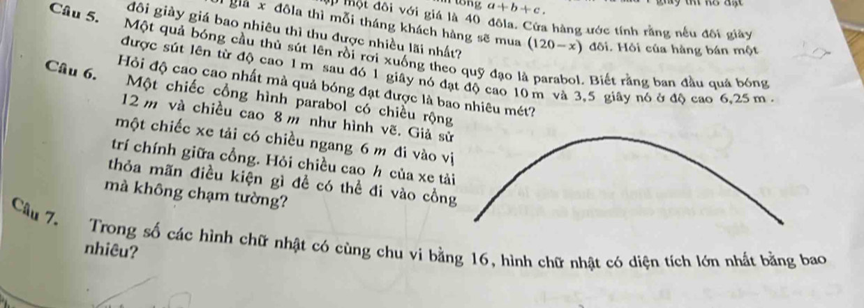 a+b+c. 
P một đôi với giá là 40 đôla. Cửa hàng ước tính rằng nếu đôi giảy 
giả x đôla thì mỗi tháng khách hàng sẽ mua (120-x) đôi. Hỏi của hàng bán một 
đôi giày giá bao nhiêu thì thu được nhiều lãi nhất? 
Câu 5. Một quả bóng cầu thủ sút lên rồi rời xuống theo quỹ đạo . Biết rằng ban đầu quả bóng 
được sút lên từ độ cao 1 m sau đó 1 giây nó đạt độ cao 10 m và 3,5 giây nó ở độ cao 6, 25 m. 
Hỏi độ cao cao nhất mà quả bóng đạt được là bao nhiêu mét? 
Câu 6. Một chiếc cổng hình parabol có chiều rộng
12 m và chiều cao 8 m như hình vẽ. Giả sử 
một chiếc xe tải có chiều ngang 6 m đi vào vị 
trí chính giữa cổng. Hỏi chiều cao h của xe tải 
thỏa mãn điều kiện gì đề có thể đi vào cồng 
mà không chạm tường? 
Câu 7. Trong số các hình chữ nhật có cùng chu vi bằng 16, hình chữ nhật có diện tích lớn nhất bằng bao 
nhiêu?