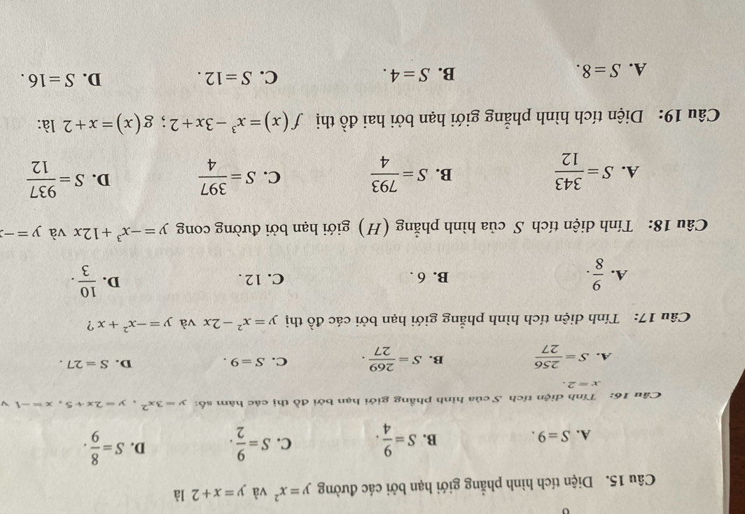 Diện tích hình phẳng giới hạn bởi các đường y=x^2 và y=x+2 là
D.
A. S=9.
B. S= 9/4 . S= 9/2 . S= 8/9 . 
C.
Câu 16: Tính diện tích S của hình phầng giới hạn bởi đồ thị các hàm số: y=3x^2, y=2x+5, x=-1 
x=2.
A. S= 256/27  S= 269/27 . C. S=9. D. S=27. 
B.
Câu 17: Tính diện tích hình phẳng giới hạn bởi các đồ thị y=x^2-2x và y=-x^2+x ?
A.  9/8 . B. 6. C. 12. D.  10/3 . 
Câu 18: Tính diện tích S của hình phẳng (H) giới hạn bởi đường cong y=-x^3+12x và y=-
A. S= 343/12  S= 793/4  S= 397/4  S= 937/12 
B.
C.
D.
Câu 19: Diện tích hình phẳng giới hạn bởi hai đồ thị f(x)=x^3-3x+2; g(x)=x+2 là:
A. S=8.
B. S=4. C. S=12. D. S=16.