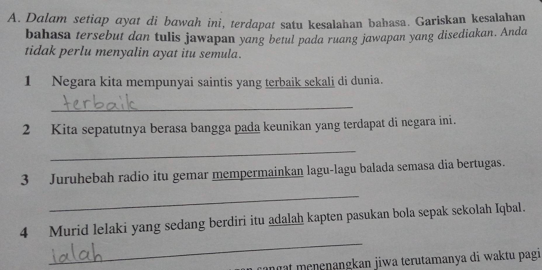 Dalam setiap ayat di bawah ini, terdapat satu kesalahan bahasa. Gariskan kesalahan 
bahasa tersebut dan tulis jawapan yang betul pada ruang jawapan yang disediakan. Anda 
tidak perlu menyalin ayat itu semula. 
1 Negara kita mempunyai saintis yang terbaik sekali di dunia. 
_ 
2 Kita sepatutnya berasa bangga pada keunikan yang terdapat di negara ini. 
_ 
3 Juruhebah radio itu gemar mempermainkan lagu-lagu balada semasa dia bertugas. 
_ 
_ 
4 Murid lelaki yang sedang berdiri itu adalah kapten pasukan bola sepak sekolah Iqbal. 
anç menenangkan jiwa terutamanya di waktu pagi