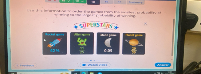 1C 1D 1E 1F Summary
Use this information to order the games from the smallest probability of
winning to the largest probability of winning.
SUPERSTARS
ω
Rocket game Alien game Moon game
42 %  11/25  0.05
< Previous ■ Watch video Answer