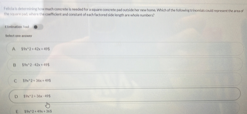 Felicia is determining how much concrete is needed for a square concrete pad outside her new home. Which of the following trinomials could represent the area of
the square pad, where the coefficient and constant of each factored side length are whole numbers?
Elimination Tool
Select one answer
A $9x^(wedge)2+42x+49$
B $9x^(wedge)2-42x+49$
C $9x^(wedge)2+36x+49$
D $9x^(wedge)2+36x-49$
E $9x^(wedge)2+49x+36$
