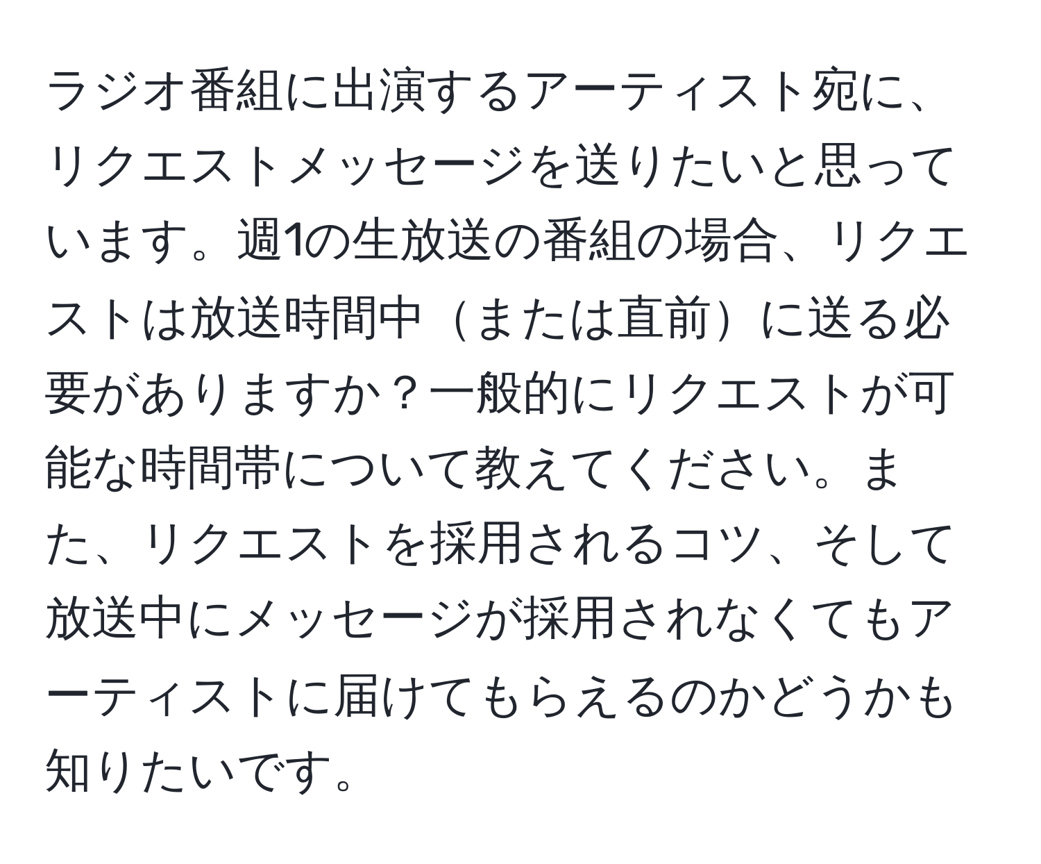 ラジオ番組に出演するアーティスト宛に、リクエストメッセージを送りたいと思っています。週1の生放送の番組の場合、リクエストは放送時間中または直前に送る必要がありますか？一般的にリクエストが可能な時間帯について教えてください。また、リクエストを採用されるコツ、そして放送中にメッセージが採用されなくてもアーティストに届けてもらえるのかどうかも知りたいです。