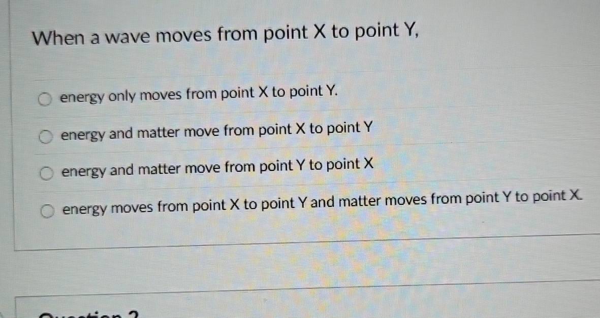 When a wave moves from point X to point Y,
energy only moves from point X to point Y.
energy and matter move from point X to point Y
energy and matter move from point Y to point X
energy moves from point X to point Y and matter moves from point Y to point X.