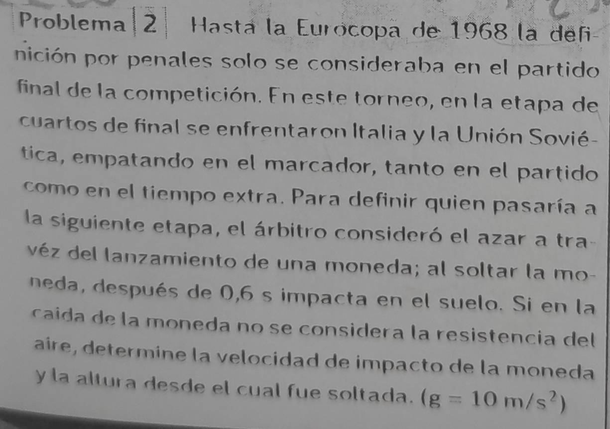 Problema 2 Hasta la Eurocopa de 1968 la defi 
nición por penales solo se consideraba en el partido 
final de la competición. En este torneo, en la etapa de 
cuartos de final se enfrentaron Italia y la Unión Sovié- 
tica, empatando en el marcador, tanto en el partido 
como en el tiempo extra. Para definir quien pasaría a 
la siguiente etapa, el árbitro consideró el azar a tra- 
véz del lanzamiento de una moneda; al soltar la mo- 
neda, después de 0,6 s impacta en el suelo. Si en la 
caida de la moneda no se considera la resistencia del 
aire, determine la velocidad de impacto de la moneda 
y la altura desde el cual fue soltada. (g=10m/s^2)