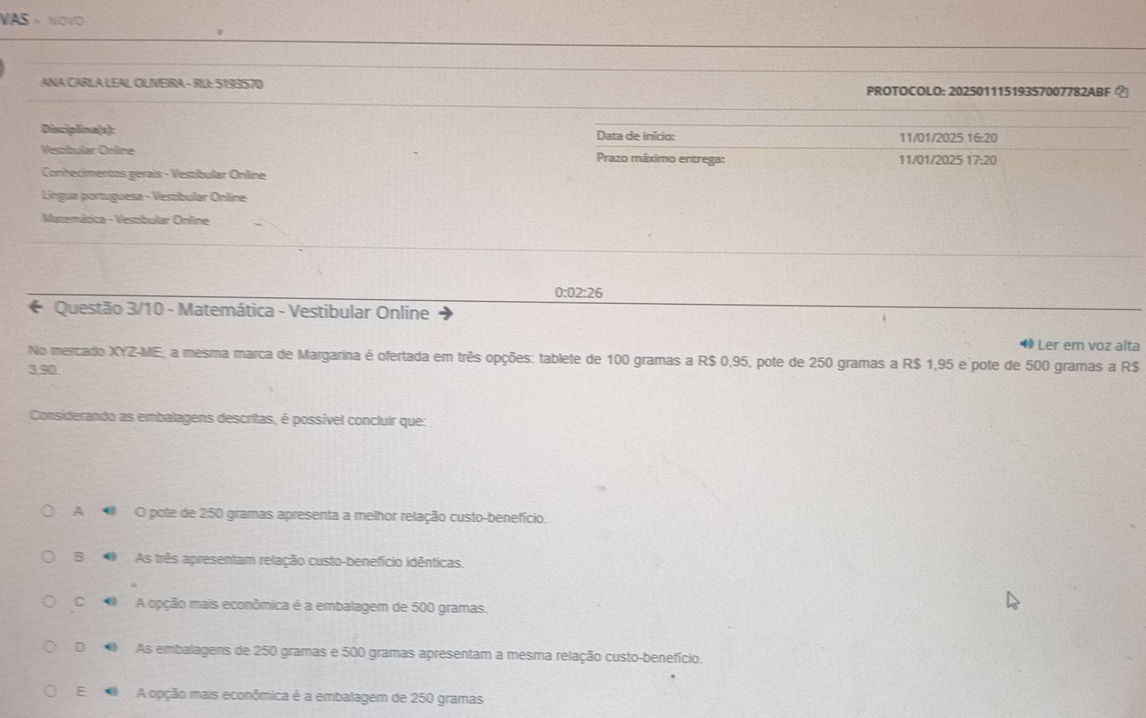 VAS * NOV
ANA CARLA LEAL OLVEIRA - RU: 5193570 PROTOCOLO: 20250111519357007782ABF ？
Disciplina(s): Data de início: 11/01/2025 16:20
Vestibular Online Prazo máximo entrega: 11/01/2025 17:20
Conhecimentos gerais - Vestíbular Online
Língua portuguesa - Vestíbular Online
Matemática - Vestibular Online
0:02:26
* Questão 3/10 - Matemática - Vestibular Online
* Ler em voz alta
No mercado XYZ-ME, a mesma marca de Margarina é ofertada em três opções: tablete de 100 gramas a R$ 0,95, pote de 250 gramas a R$ 1,95 e`pote de 500 gramas a R$
3,90.
Considerando as embalagens descritas, é possível concluir que:
A O pote de 250 gramas apresenta a melhor relação custo-benefício.
B As três apresentam relação custo-benefício idênticas.
C A opção mais econômica é a embalagem de 500 gramas.
D As embalagens de 250 gramas e 500 gramas apresentam a mesma relação custo-benefício.
E A opção mais econômica é a embalagem de 250 gramas