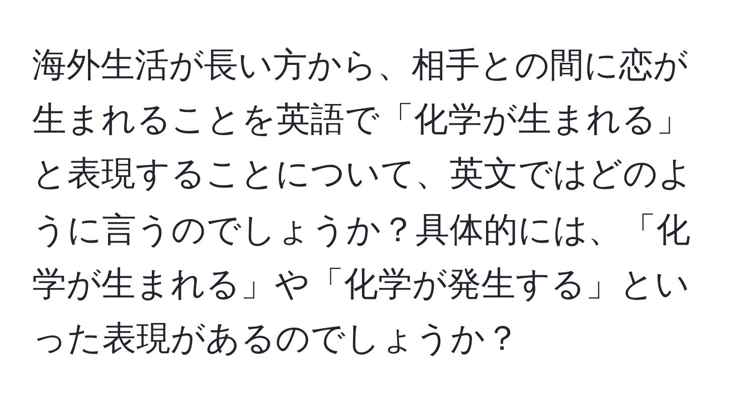 海外生活が長い方から、相手との間に恋が生まれることを英語で「化学が生まれる」と表現することについて、英文ではどのように言うのでしょうか？具体的には、「化学が生まれる」や「化学が発生する」といった表現があるのでしょうか？