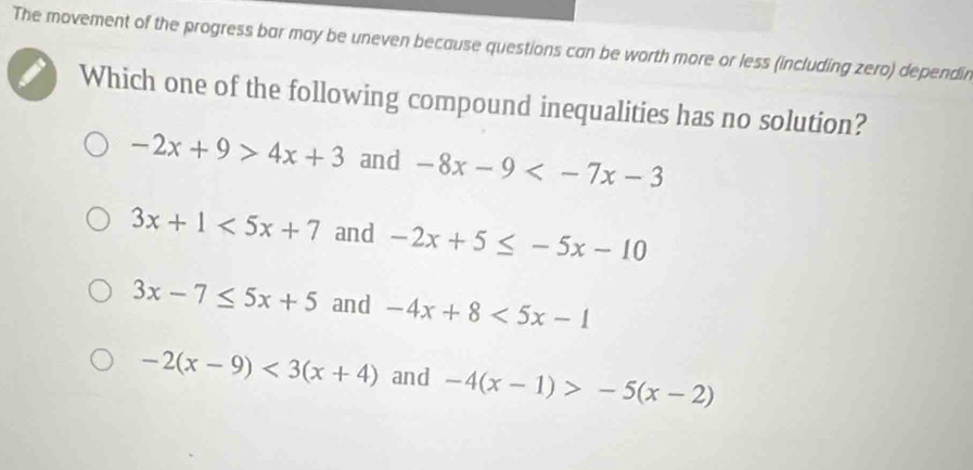 The movement of the progress bar may be uneven because questions can be worth more or less (including zero) dependin
Which one of the following compound inequalities has no solution?
-2x+9>4x+3 and -8x-9
3x+1<5x+7 and -2x+5≤ -5x-10
3x-7≤ 5x+5 and -4x+8<5x-1</tex>
-2(x-9)<3(x+4) and -4(x-1)>-5(x-2)