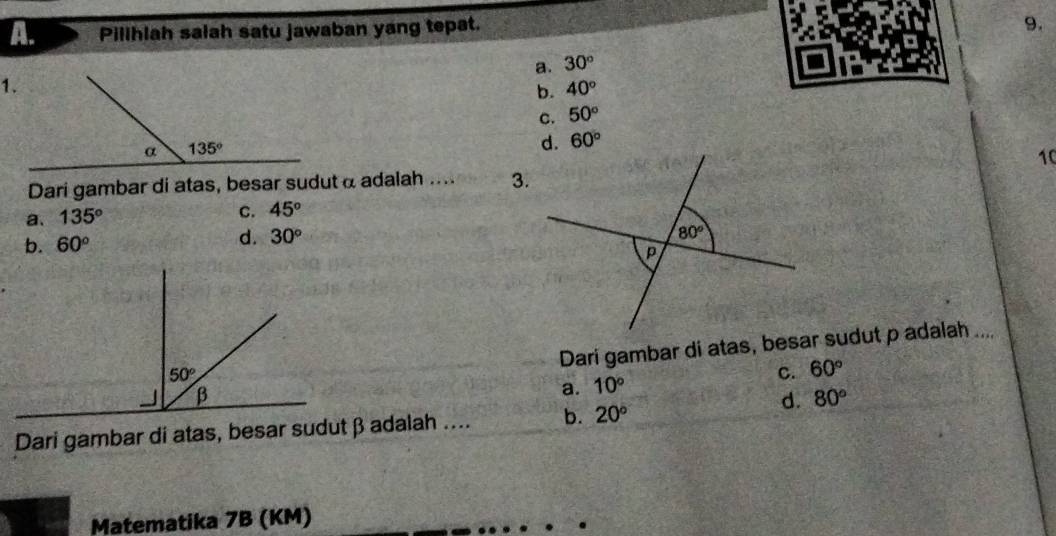 Pillhlah saiah satu jawaban yang tepat.
9.
a. 30°
b. 40°
C. 50°
d. 60°
10
Dari gambar di atas, besar sudutα adalah .... 3.
a. 135°
C. 45°
b. 60° d. 30°
Dari gambar di atas, besar sudut p adalah ....
a. 10° C. 60°
d. 80°
Dari gambar di atas, besar sudutβ adalah .... b. 20°
Matematika 7B (KM)