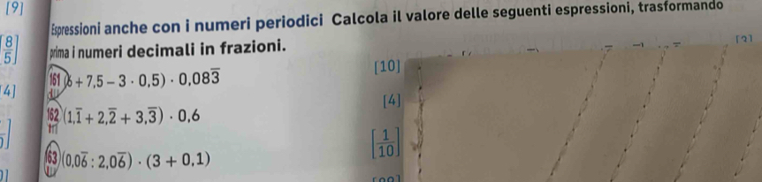 [9] 
Epressioni anche con i numeri periodici Calcola il valore delle seguenti espressioni, trasformando
[ 8/5 ] prima i numeri decimali in frazioni. 
[2] 
161 0+7.5-3· 0.5)· 0.08overline 3 [10] 
4] dv 
[4] 
162 (1,overline 1+2,overline 2+3,overline 3)· 0,6
63 (0.0overline 6:2,0overline 6)· (3+0.1)
[ 1/10 ]