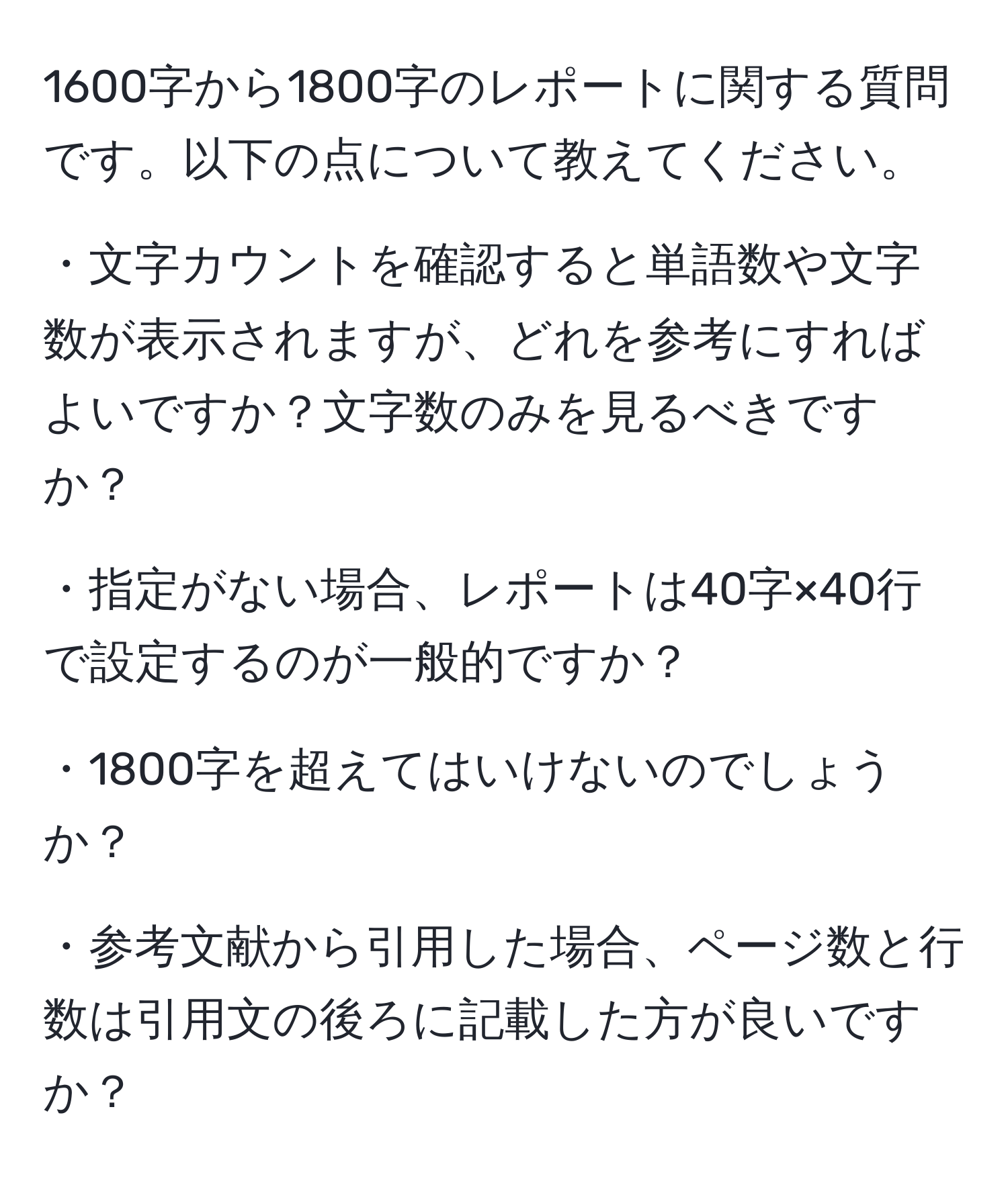 1600字から1800字のレポートに関する質問です。以下の点について教えてください。

・文字カウントを確認すると単語数や文字数が表示されますが、どれを参考にすればよいですか？文字数のみを見るべきですか？

・指定がない場合、レポートは40字×40行で設定するのが一般的ですか？

・1800字を超えてはいけないのでしょうか？

・参考文献から引用した場合、ページ数と行数は引用文の後ろに記載した方が良いですか？