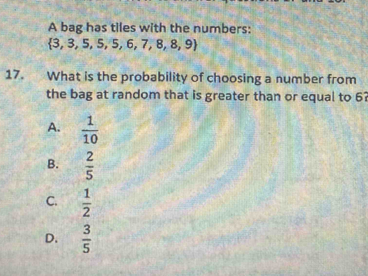 A bag has tiles with the numbers:
 3,3,5,5,5,6,7,8,8,9
17. What is the probability of choosing a number from
the bag at random that is greater than or equal to 6?
A.  1/10 
B.  2/5 
C.  1/2 
D.  3/5 