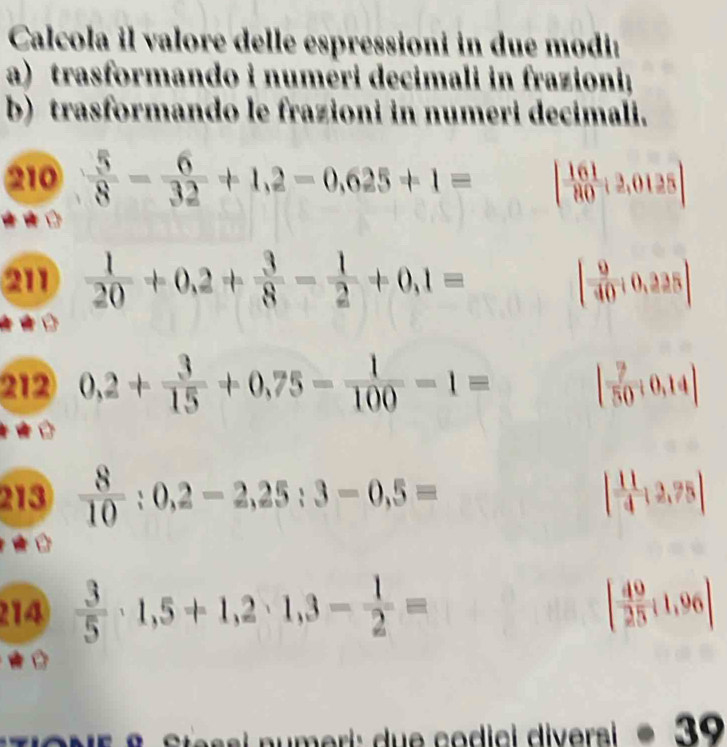 Calcola il valore delle espressioni in due modi: 
a) trasformando i numéri decimali in frazioni; 
b) trasformando le frazioni in numeri decimali. 
210  5/8 - 6/32 +1,2-0,625+1= [ 161/80 ;2,0125]
211  1/20 +0,2+ 3/8 - 1/2 +0,1= [ 9/40 ;0,225]
212 0,2+ 3/15 +0,75- 1/100 -1= [ 7/50 / 0.14|
213  8/10 :0,2-2,25:3-0,5= | 11/4 :2,75|
214  3/5 · 1,5+1,2· 1,3- 1/2 = [ 49/25 ;1,96]

essi numeri: due codici diversi · 39