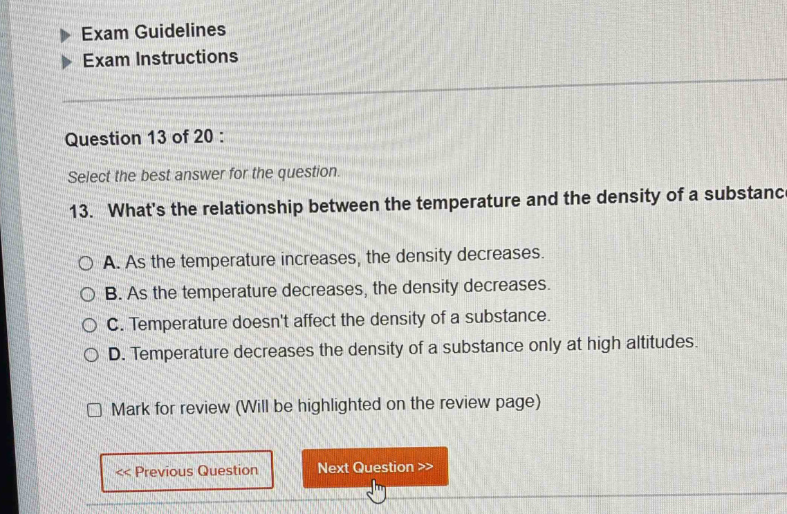 Exam Guidelines
Exam Instructions
Question 13 of 20 :
Select the best answer for the question.
13. What's the relationship between the temperature and the density of a substanc
A. As the temperature increases, the density decreases.
B. As the temperature decreases, the density decreases.
C. Temperature doesn't affect the density of a substance.
D. Temperature decreases the density of a substance only at high altitudes.
Mark for review (Will be highlighted on the review page)
Previous Question Next Question