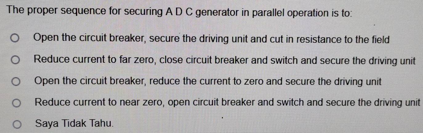 The proper sequence for securing A D C generator in parallel operation is to:
Open the circuit breaker, secure the driving unit and cut in resistance to the field
Reduce current to far zero, close circuit breaker and switch and secure the driving unit
Open the circuit breaker, reduce the current to zero and secure the driving unit
Reduce current to near zero, open circuit breaker and switch and secure the driving unit
Saya Tidak Tahu.