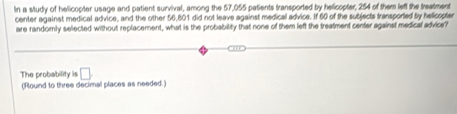 In a study of helicopter usage and patient survival, among the 57,055 patients transported by helicopter, 254 of them left the treatment 
center against medical advice, and the other 56,801 did not leave against medical advice. If 80 of the subjects transported by helicopter 
are randomly selected without replacement, what is the probability that none of them left the treatment center sgainst medical sdvice? 
The probability is □. 
(Round to three decimal places as needed.)