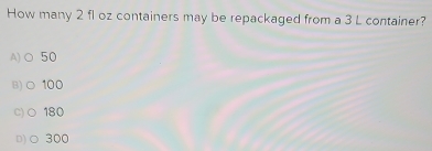 How many 2 fl oz containers may be repackaged from a 3 L container?
A)○ 50
B)○ 100
C)○ 180
D)○ 300