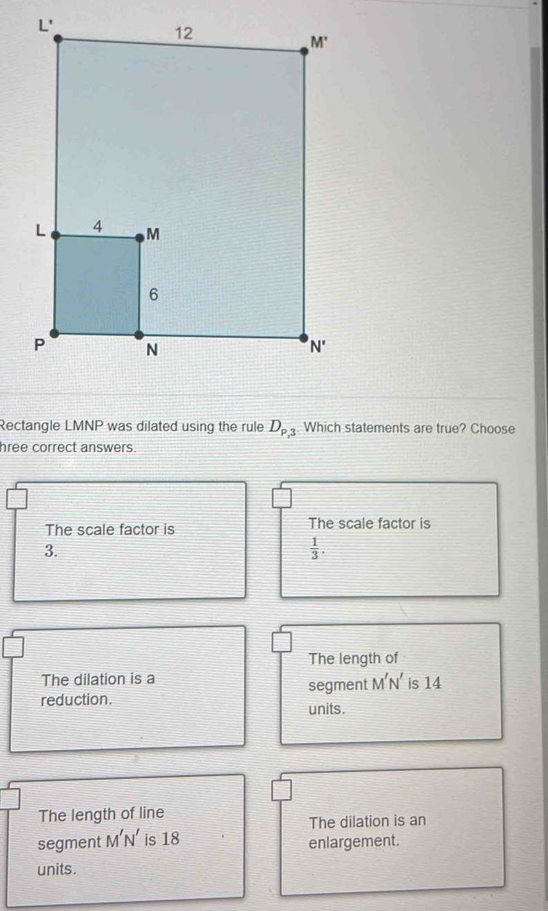 Rectangle LMNP was dilated using the rule D_P,3 Which statements are true? Choose
hree correct answers.
The scale factor is
The scale factor is
3.
 1/3 .
The length of
The dilation is a
segment M'N' is 14
reduction.
units.
The length of line
The dilation is an
segment M'N' is 18 enlargement.
units.