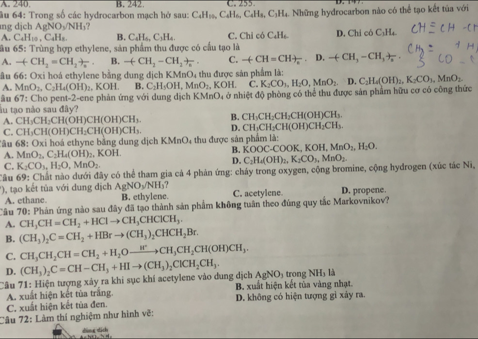 A. 240. B. 242. C. 255.
ầu 64: Trong số các hydrocarbon mạch hở sau: C_4H_10,C_4H_6,C_4H_8,C_3H_4 h. Những hydrocarbon nào có thể tạo kết tủa với
ng dịch AgNO_3/NH_3
A. C_4H_10,C_4H_8. B. C_4H_6,C_3H_4. C. Chỉ có C_4H_6. D. Chỉ có _ 1 H4.
ầu 65: Trùng hợp ethylene, sản phẩm thu được có cấu tạo là
A. -(CH_2=CH_2)_n. B. -(CH_2-CH_2)_n. C. -(-CH=CH)_n D -(CH_3-CH_3)_n
âu 66: Oxi hoá ethylene bằng dung dịch KMnO_4 thu được sản phẩm là:
A. MnO_2,C_2H_4(OH)_2, KOH. B. C_2H_5OH,MnO_2 , KOH. C. K_2CO_3,H_2O,MnO_2. D. C_2H_4(OH)_2,K_2CO_3,MnO_2.
âu ( 57 V: Cho pent-2-ene phản ứng với dung dịch KMnO_4 ở nhiệt độ phòng có thể thu được sản phẩm hữu cơ có công thức
ầu tạo nào sau đây?
A. CH_3CH_2CH(OH)CH(OH)CH_3.
B. CH_3CH_2CH_2CH(OH)CH_3.
C. CH_3CH(OH)CH_2CH(OH)CH_3.
D. CH_3CH_2CH(OH)CH_2CH_3.
âu 68:Ox li hoá ethyne bằng dung dịch KMnO_4 4 thu được sản phẩm là:
A. MnO_2,C_2H_4(OH)_2 KOH.
B. KOOC-COOK,KOH,MnO_2,H_2O.
C. K_2CO_3,H_2O,MnO_2.
D. C_2H_4(OH)_2,K_2CO_3,MnO_2.
Câu 69: Chất nào dưới đây có thể tham gia cả 4 phản ứng: cháy trong oxygen, cộng bromine, cộng hydrogen (xúc tác Ni,
'), tạo kết tủa với dung dịch AgNO_3/NH_3
A. ethane. B. ethylene. C. acetylene. D. propene.
Câu 70: Phản ứng nào sau đây đã tạo thành sản phẩm không tuân theo đúng quy tắc Markovnikov?
A. CH_3CH=CH_2+HClto CH_3CHClCH_3.
B. (CH_3)_2C=CH_2+HBrto (CH_3)_2CHCH_2Br.
C. CH_3CH_2CH=CH_2+H_2Oxrightarrow H^+CH_3CH_2CH(OH)CH_3.
D. (CH_3)_2C=CH-CH_3+HIto (CH_3)_2ClCH_2CH_3.
Câu 71: Hiện tượng xảy ra khi sục khí acetylene vào dung dịch AgNO_3 trong NH₃ là
B. xuất hiện kết tủa vàng nhạt.
A. xuất hiện kết tủa trắng.
C. xuất hiện kết tủa đen. D. không có hiện tượng gì xảy ra.
Câu 72: Làm thí nghiệm như hình vẽ:
dùng dịch