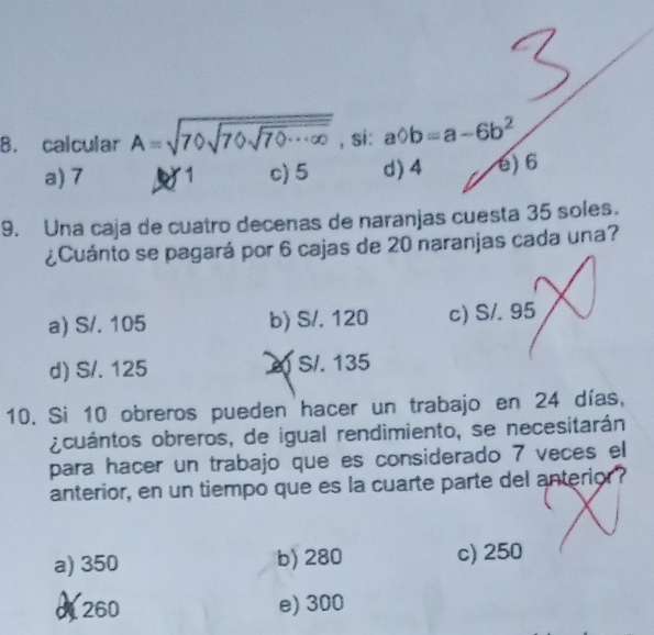 calcular A=sqrt(70sqrt 70sqrt 70...∈fty ) , si: abigcirc b=a-6b^2
a) 7 1 c) 5 d) 4 é) 6
9. Una caja de cuatro decenas de naranjas cuesta 35 soles.
¿Cuánto se pagará por 6 cajas de 20 naranjas cada una?
a) S/. 105 b) S/. 120 c) S/. 95
d) S/. 125 S/. 135
10. Si 10 obreros pueden hacer un trabajo en 24 días,
¿cuántos obreros, de igual rendimiento, se necesitarán
para hacer un trabajo que es considerado 7 veces el
anterior, en un tiempo que es la cuarte parte del anterior?
a) 350 b) 280 c) 250
d260 e) 300