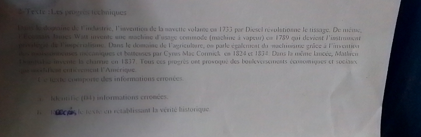 2-Texte :Les progrès techniques 
Dans le domaine de l'industrie, l'invention de la navette volante en 1733 par Diesel révolutionne le tissage. De même, 
l'Écossais James Watt invente une machine d'usage commode (machine à vapeur) en 1789 qui devient l'instrument 
privilegié de limpérialisme. Dans le domaine de l'agriculture, on parle également du machinisme grâce à l'invention 
us maissonneuses mécaniques et batteuses par Cyrus Mac Cormick en 1824 et 1834. Dans la même lancée, Mathien 
Depdaisé invente la charrue en 1837. Tous ces progrès ont provoqué des bouleversements économiques et sociaux 
que mécfent entièrement l'Amérique. 
é e texte comporte des informations erronées. 
a dentifie (04) informations erronées. 
I Rel pis le texte en rétablissant la vérité historique.