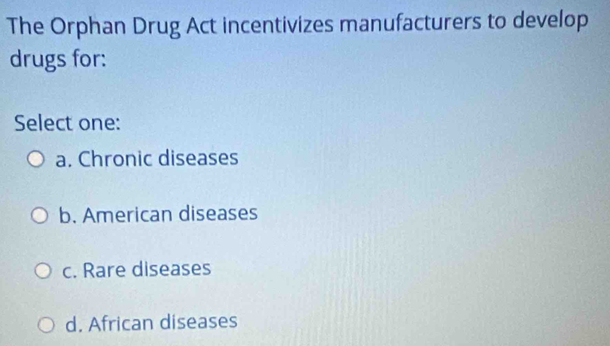 The Orphan Drug Act incentivizes manufacturers to develop
drugs for:
Select one:
a. Chronic diseases
b. American diseases
c. Rare diseases
d. African diseases