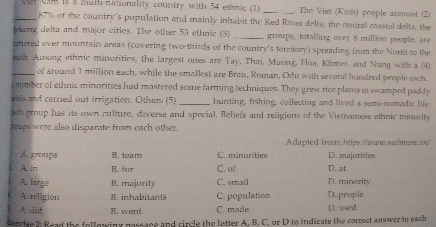 Viet Nam is a multi-nationality country with 54 ethnic (1) _. The Viet (Kinh) people account (2)
87% of the country’s population and mainly inhabit the Red River delta, the central coastal delta, the
lekong delta and major cities. The other 53 ethnic (3) _groups, totalling over 8 million people, are
attered over mountain areas (covering two-thirds of the country’s territory) spreading from the North to the
buth. Among ethnic minorities, the largest ones are Tay, Thai, Muong, Hoa, Khmer, and Nung with a (4)
_of around 1 million each, while the smallest are Brau, Roman, Odu with several hundred people each.
mumber of ethnic minorities had mastered some farming techniques. They grew rice plants in swamped paddy
elds and carried out irrigation. Others (5) _hunting, fishing, collecting and lived a semi-nomadic life.
ach group has its own culture, diverse and special. Beliefs and religions of the Vietnamese ethnic minority
roups were also disparate from each other.
Adapted from: https://www.sachmem.vn/
A. groups B. team C. minorities D. majorities
A. in B. for C. of D. at
A. large B. majority C. small D. minority
A. religion B. inhabitants C. population D..people
A. did B. went C. made D. used
ixercise 2: Read the following passage and circle the letter A, B, C, or D to indicate the correct answer to each