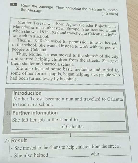 Read the passage. Then complete the diagram to match 
the passage. [-10 each] 
Mother Teresa was born Agnes Gonxha Bojaxhiu in 
Macedonia in southeastern Europe. She became a nun 
when she was 18 in 1928 and travelled to Calcutta in India 
to teach in a school. 
Then in 1948 she asked for permission to leave her job 
in the school. She wanted instead to work with the poorest 
people of Calcutta. 
Thus, Mother Teresa moved to the slums* of the city 
and started helping children from the streets. She gave 
them shelter and started a school. 
She also learned some basic medicine and, aided by 
some of her former pupils, began helping sick people who 
had been turned away by hospitals. 
Introduction 
Mother Teresa became a nun and travelled to Calcutta 
to teach in a school. 
1)Further information 
She left her job in the school to_ 
_ 
of Calcutta. 
2) Result 
- She moved to the slums to help children from the streets. 
- She also helped _who_