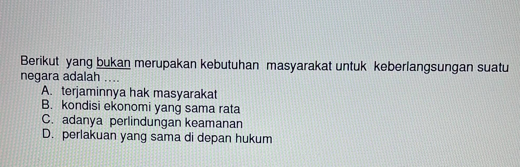 Berikut yang bukan merupakan kebutuhan masyarakat untuk keberlangsungan suatu
negara adalah ....
A. terjaminnya hak masyarakat
B. kondisi ekonomi yang sama rata
C. adanya perlindungan keamanan
D. perlakuan yang sama di depan hukum