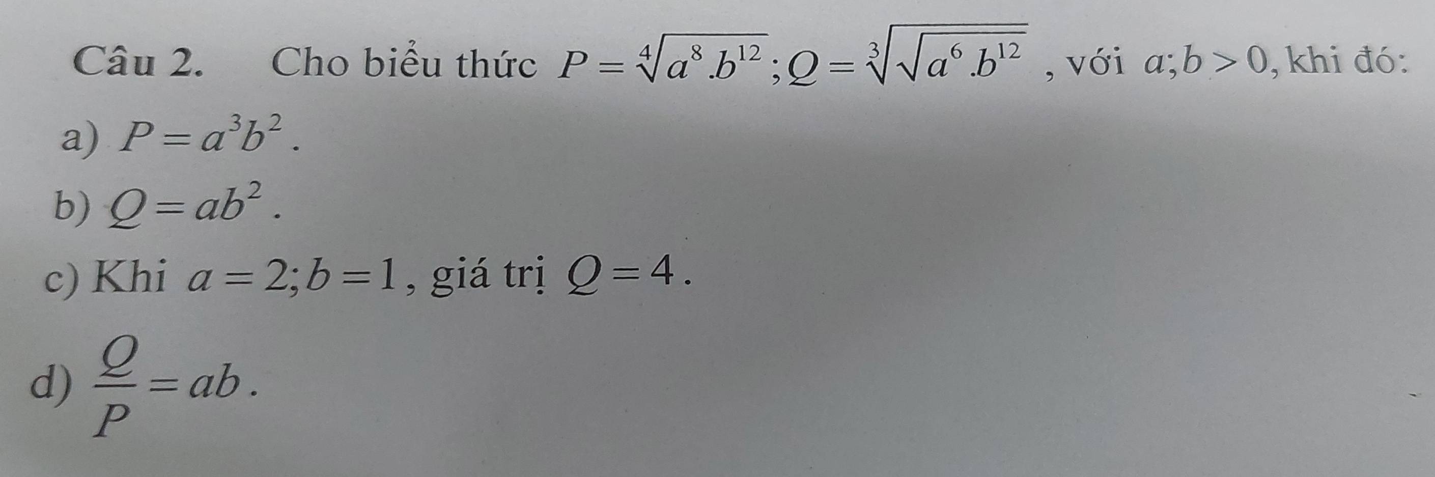 Cho biểu thức P=sqrt[4](a^8· b^(12)); Q=sqrt[3](sqrt a^6· b^(12)) , với a;b>0 , khi đó: 
a) P=a^3b^2. 
b) Q=ab^2. 
c) Khi a=2; b=1 , giá trị Q=4. 
d)  Q/P =ab.