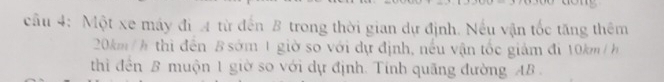 Một xe máy đi A từ đến B trong thời gian dự định. Nếu vận tốc tăng thêm
20km / h thì đến B sớm 1 giờ so với dự định, nếu vận tốc giám đi 10km / h
thìi đến B muộn 1 giờ so với dự định. Tỉnh quãng đường AB.