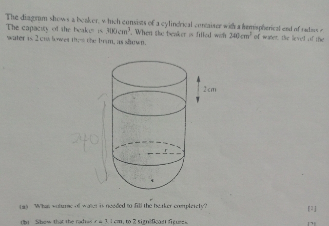 The diagram shows a beaker, which consists of a cylindrical container with a hemispherical end of radius 
The capacity of the beakeris 300cm^3. When the beaker is filled with 240cm^3 of water, the level of the 
water is 2cm lower then the brun, as shown. 
(a) What volume of water is needed to fill the beaker completely? [1] 
(b) Show that the radiu< <tex>r=3 cm, to 2 significant figures.