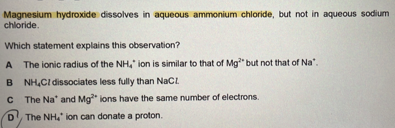 Magnesium hydroxide dissolves in aqueous ammonium chloride, but not in aqueous sodium
chloride.
Which statement explains this observation?
A The ionic radius of the NH_4^(+ ion is similar to that of Mg^2+) but not that of Na *.
B₹ NH_4 Cl dissociates less fully than NaC.
C The Na^+ and Mg^(2+) ions have the same number of electrons.
D^1 The NH_4^+ ion can donate a proton.