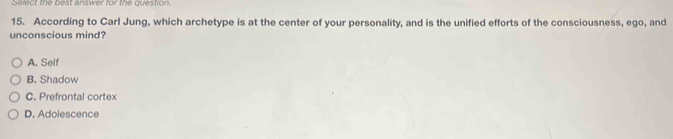 Select the best answer for the question.
15. According to Carl Jung, which archetype is at the center of your personality, and is the unified efforts of the consciousness, ego, and
unconscious mind?
A. Self
B. Shadow
C. Prefrontal cortex
D. Adolescence