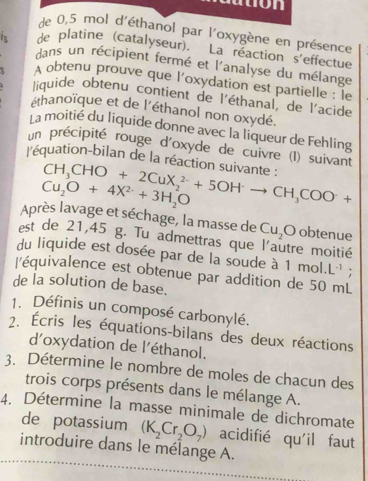 ton 
de 0,5 mol d'éthanol par l'oxygène en présence 
is de platine (catalyseur). La réaction s'effectue 
dans un récipient fermé et l'analyse du mélange 
 
A obtenu prouve que l'oxydation est partielle : le 
liquide obtenu contient de l'éthanal, de l'acide 
éthanoïque et de l'éthanol non oxydé. 
La moitié du liquide donne avec la liqueur de Fehling 
un précipité rouge d'oxyde de cuivre (I) suivant 
l'équation-bilan de la réaction suivante :
CH_3CHO+2CuX_2^((2-)+5OHto CH_3)COO^-+
Cu_2O+4X^(2-)+3H_2O
Après lavage et séchage, la masse de Cu_2O obtenue 
est de 21,45 g. Tu admettras que l'autre moitié 
du liquide est dosée par de la soude à 1mol.L^(-1); 
l'équivalence est obtenue par addition de 50 mL
de la solution de base. 
1. Définis un composé carbonylé. 
2. Écris les équations-bilans des deux réactions 
d'oxydation de l'éthanol. 
3. Détermine le nombre de moles de chacun des 
trois corps présents dans le mélange A. 
4. Détermine la masse minimale de dichromate 
de potassium (K_2Cr_2O_7) acidifié qu'il faut 
introduire dans le mélange A.