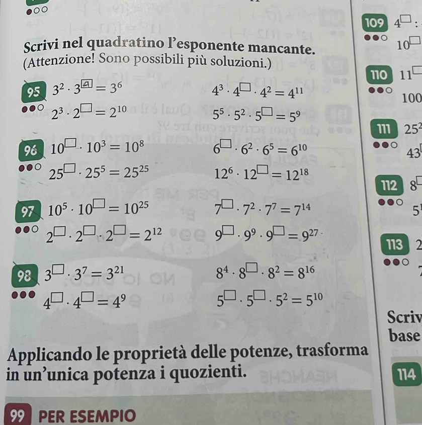 0 
109 4^(□) : 
Scrivi nel quadratino l’esponente mancante.
10^(□)
(Attenzione! Sono possibili più soluzioni.) 
110 11^(□)
95 3^2· 3^(□)=3^6 4^3· 4^(□)· 4^2=4^(11)
100
2^3· 2^(□)=2^(10)
5^5· 5^2· 5^(□)=5^9
111 25^2
96 10^(□)· 10^3=10^8 6^(□)· 6^2· 6^5=6^(10)
43
25^(□)· 25^5=25^(25)
12^6· 12^(□)=12^(18)
112 8 
97 10^5· 10^(□)=10^(25) 7^2· 7^7=7^(14) 5
7°
2^(□)· 2^(□)· 2^(□)=2^(12). 9^9· 9^(□)=9^(27)
113 2
98 3^(□)· 3^7=3^(21) 8^4· 8^(□)· 8^2=8^(16)
4^(□)· 4^(□)=4^9
5^(□)· 5^(□)· 5^2=5^(10)
Scriv 
base 
Applicando le proprietà delle potenze, trasforma 
in un’unica potenza i quozienti. 114 
99 PER ESEMPIO