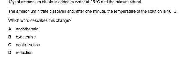 10g of ammonium nitrate is added to water at 25°C and the mixture stirred.
The ammonium nitrate dissolves and, after one minute, the temperature of the solution is 10°C. 
Which word describes this change?
A endothermic
B exothermic
C neutralisation
D reduction