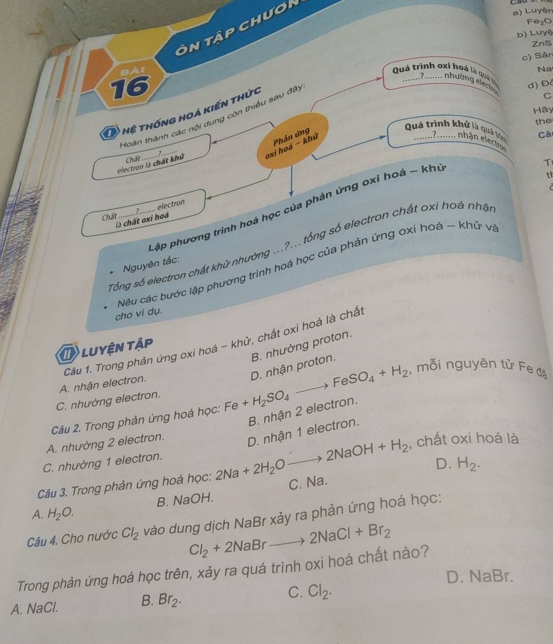 Luyện
Fe₂O
Ôn tập chươi
b) Luyệ
ZnS
c) Sản
Na
Bài Quá trình oxi hoá là quá t
16
2 ..... nhường electr d) Đ
Hãy
O hệ thống hoá kiến thức
C
_
Hoàn thành các nội dung còn thiếu sau đây
the
Phản ứng
Quá trình khử là quá trình
7.
oxi hoá - khử
Câ
nhận electron
electron là chất khử Chất
T
th
pập phương trình hoá học của phản ứng oxi hoá - khu
Chất_ 2_ electron
là chất oxi hoá
Tổng số electron chất khử nhường ...?... tổng số electron chất oxi hoá nhật
Nêu các bước lập phương trình hoá học của phản ứng oxi hoá ~ khử v.
* Nguyên tắc:
cho ví dụ.
Câu 1. Trong phản ứng oxi hoá - khử, chất oxi hoá là chấ
B. nhường proton.
LUYệN Tập
, mỗi nguyên tử Fe đã
A. nhận electron.
Câu 2. Trong phản ứng hoá học: Fe +H_2SO_4to FeSO_4+H_2 D. nhận proton.
C. nhường electron.
B. nhận 2 electron.
A. nhường 2 electron.
, chất oxi hoá là
Câu 3. Trong phản ứng hoá học: 2Na+2H_2Oto 2NaOH+H_2 D. nhận 1 electron.
C. nhường 1 electron.
B. NaOH. C. Na. D. H_2.
A. H_2O.
Câu 4. Cho nước Cl_2 vào dung dịch NaBr xảy ra phản ứng hoá học:
Cl_2+2NaBrto 2NaCl+Br_2
Trong phản ứng hoá học trên, xảy ra quá trình oxi hoá chất nào?
D. NaBr.
C. Cl_2.
A. NaCl.
B. Br_2.