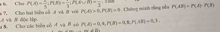 1 6. Cho P(A)= 2/5 ; P(B)= 1/3 ; P(A∪ B)=frac 2. 
1 7. Cho hai biến cố A và B với P(A)>0, P(B)>0 Chứng minh rằng nếu P(AB)=P(A)· P(B)
A và B độc lập. 
8. Cho các biến cố A và B có P(A)=0,4; P(B)=0,8; P(AB)=0,3.
D(A|overline R)